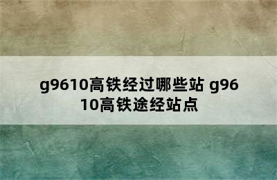 g9610高铁经过哪些站 g9610高铁途经站点